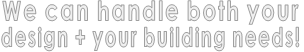 We can handle both your  design + your building needs!