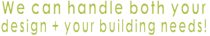 We can handle both your  design + your building needs!